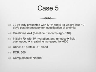Case 5
 72 yo lady presented with N+V and 5 kg weight loss 10
days post endoscopy for investigation of anemia
 Creatinine 474 (baseline 5 months ago- 110)
 Initially Rx with IV hydration, anti-emetics fluid
overloaded creatinine increased to ~600
 Urine: ++ protein, ++ blood
 PCR: 500
 Complements: Normal
 