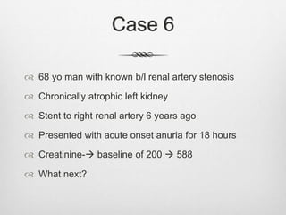 Case 6
 68 yo man with known b/l renal artery stenosis
 Chronically atrophic left kidney
 Stent to right renal artery 6 years ago
 Presented with acute onset anuria for 18 hours
 Creatinine- baseline of 200  588
 What next?
 