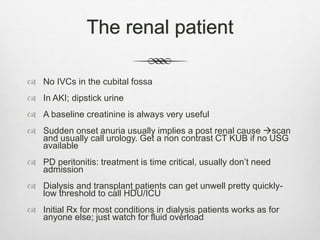 The renal patient
 No IVCs in the cubital fossa
 In AKI; dipstick urine
 A baseline creatinine is always very useful
 Sudden onset anuria usually implies a post renal cause scan
and usually call urology. Get a non contrast CT KUB if no USG
available
 PD peritonitis: treatment is time critical, usually don’t need
admission
 Dialysis and transplant patients can get unwell pretty quickly-
low threshold to call HDU/ICU
 Initial Rx for most conditions in dialysis patients works as for
anyone else; just watch for fluid overload
 