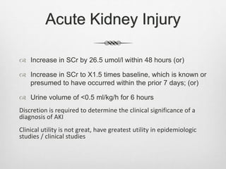 Acute Kidney Injury
 Increase in SCr by 26.5 umol/l within 48 hours (or)
 Increase in SCr to X1.5 times baseline, which is known or
presumed to have occurred within the prior 7 days; (or)
 Urine volume of <0.5 ml/kg/h for 6 hours
Discretion is required to determine the clinical significance of a
diagnosis of AKI
Clinical utility is not great, have greatest utility in epidemiologic
studies / clinical studies
 