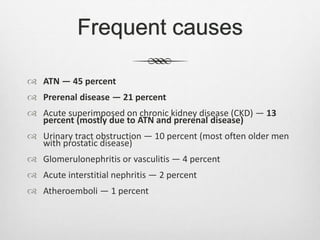 Frequent causes
 ATN — 45 percent
 Prerenal disease — 21 percent
 Acute superimposed on chronic kidney disease (CKD) — 13
percent (mostly due to ATN and prerenal disease)
 Urinary tract obstruction — 10 percent (most often older men
with prostatic disease)
 Glomerulonephritis or vasculitis — 4 percent
 Acute interstitial nephritis — 2 percent
 Atheroemboli — 1 percent
 