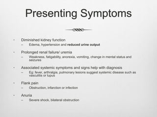 Presenting Symptoms
• Diminished kidney function
– Edema, hypertension and reduced urine output
• Prolonged renal failure/ uremia
– Weakness, fatigability, anorexia, vomiting, change in mental status and
seizures
• Associated systemic symptoms and signs help with diagnosis
– Eg: fever, arthralgia, pulmonary lesions suggest systemic disease such as
vasculitis or lupus
• Flank pain
– Obstruction, infarction or infection
• Anuria
– Severe shock, bilateral obstruction
 