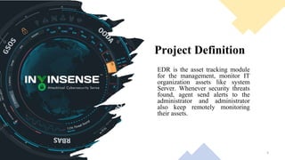 Project Definition
EDR is the asset tracking module
for the management, monitor IT
organization assets like system
Server. Whenever security threats
found, agent send alerts to the
administrator and administrator
also keep remotely monitoring
their assets.
3
 
