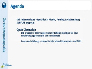 http://lreforschools.eun.org
Agenda
LRE Subcommittee (Operational Model, Funding & Governance)
EUN/LRE proposal
Open Discussion
LRE proposal / Other suggestions by EdReNe members for how
networking opportunities can be enhanced
Issues and challenges related to Educational Repositories and OERs
 