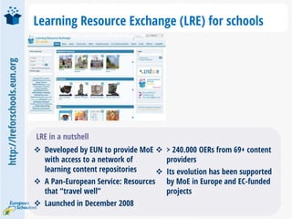 http://lreforschools.eun.org
Learning Resource Exchange (LRE) for schools
 Developed by EUN to provide MoE
with access to a network of
learning content repositories
 A Pan-European Service: Resources
that “travel well”
 Launched in December 2008
 > 240.000 OERs from 69+ content
providers
 Its evolution has been supported
by MoE in Europe and EC-funded
projects
LRE in a nutshell
 