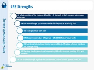 http://lreforschools.eun.org
LRE Strengths
LRE is Subcommittee of the European SchoolNet - A Network of MoE (contacts with relevant
authorities)
LRE has annual budget (7K annual membership fee) and Secretariat by EUN
LRE develops annual work plan
LRE has an infrastructure (LRE portal, > 245.000 OERs that ‘travel well’)
LRE has strong technical expertise in Learning Objects, Metadata Schemes, Standards
and Interoperability
LRE has long standing experience In evaluating OER collections and enriching OERs with
metadata
LRE can host ftf meetings, organize and run webinars, conduct studies, publish books, etc.
 
