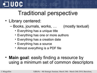 Traditional perspective Library centered: Books, journals, works, … (mostly textual) Everything has a unique title Everything has one or more authors Everything has a creation date Everything has a source Almost everything is a PDF file Main goal : easily finding a resource by using a minimum set of common descriptors J. Minguillón   EdReNe – 4th Strategic Seminar, March 24th - March 26th 2010, Barcelona, Spain 