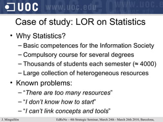 Case of study: LOR on Statistics Why Statistics? Basic competences for the Information Society Compulsory course for several degrees Thousands of students each semester ( ≈ 4000) Large collection of heterogeneous resources Known problems: “ There are too many resources ” “ I don’t know how to start ” “ I can’t link concepts and tools ” J. Minguillón   EdReNe – 4th Strategic Seminar, March 24th - March 26th 2010, Barcelona, Spain 