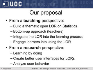 Our proposal From a  teaching  perspective: Build a thematic open LOR on Statistics Bottom-up approach (teachers) Integrate the LOR into the learning process Engage learners into using the LOR From a  research  perspective: Learning by doing Create better user interfaces for LORs Analyze user behavior J. Minguillón   EdReNe – 4th Strategic Seminar, March 24th - March 26th 2010, Barcelona, Spain 