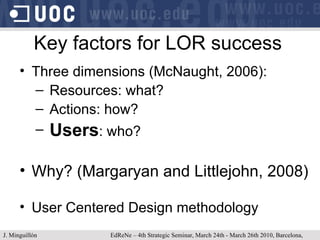 Key factors for LOR success Three dimensions (McNaught, 2006): Resources: what? Actions: how? Users : who? Why? (Margaryan and Littlejohn, 2008) User Centered Design methodology J. Minguillón   EdReNe – 4th Strategic Seminar, March 24th - March 26th 2010, Barcelona, Spain 