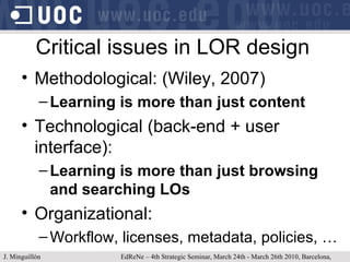 Critical issues in LOR design Methodological: (Wiley, 2007) Learning is more than just content Technological (back-end + user interface): Learning is more than just browsing and searching LOs Organizational: Workflow, licenses, metadata, policies, … J. Minguillón   EdReNe – 4th Strategic Seminar, March 24th - March 26th 2010, Barcelona, Spain 