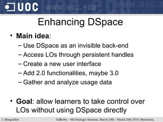 Enhancing DSpace Main idea :  Use DSpace as an invisible back-end Access LOs through persistent handles Create a new user interface Add 2.0 functionalities, maybe 3.0 Gather and analyze usage data Goal : allow learners to take control over LOs without using DSpace directly J. Minguillón   EdReNe – 4th Strategic Seminar, March 24th - March 26th 2010, Barcelona, Spain 