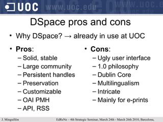 DSpace pros and cons Pros : Solid, stable Large community Persistent handles Preservation Customizable OAI PMH API, RSS Cons : Ugly user interface 1.0 philosophy Dublin Core Multilingualism Intricate Mainly for e-prints Why DSpace?  -> already in use at UOC J. Minguillón   EdReNe – 4th Strategic Seminar, March 24th - March 26th 2010, Barcelona, Spain 