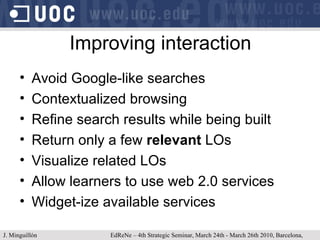 Improving interaction Avoid Google-like searches Contextualized browsing Refine search results while being built Return only a few  relevant  LOs Visualize related LOs Allow learners to use web 2.0 services Widget-ize available services  J. Minguillón   EdReNe – 4th Strategic Seminar, March 24th - March 26th 2010, Barcelona, Spain 