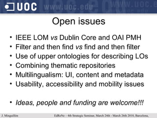 Open issues IEEE LOM  vs  Dublin Core and OAI PMH Filter and then find  vs  find and then filter Use of upper ontologies for describing LOs Combining thematic repositories Multilingualism: UI, content and metadata Usability, accessibility and mobility issues Ideas, people and funding are welcome!!! J. Minguillón   EdReNe – 4th Strategic Seminar, March 24th - March 26th 2010, Barcelona, Spain 
