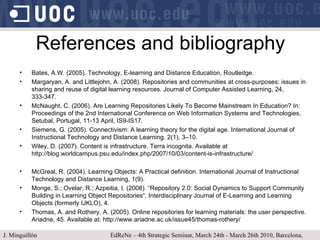 References and bibliography Bates, A.W. (2005). Technology, E-learning and Distance Education, Routledge. Margaryan, A. and Littlejohn, A. (2008). Repositories and communities at cross-purposes: issues in sharing and reuse of digital learning resources. Journal of Computer Assisted Learning, 24, 333-347. McNaught, C. (2006). Are Learning Repositories Likely To Become Mainstream In Education? In: Proceedings of the 2nd International Conference on Web Information Systems and Technologies, Setubal, Portugal, 11-13 April, IS9-IS17. Siemens, G. (2005). Connectivism: A learning theory for the digital age. International Journal of Instructional Technology and Distance Learning. 2(1), 3–10. Wiley, D. (2007). Content is infrastructure. Terra incognita. Available at http://blog.worldcampus.psu.edu/index.php/2007/10/03/content-is-infrastructure/  McGreal, R. (2004). Learning Objects: A Practical definition. International Journal of Instructional Technology and Distance Learning, 1(9). Monge, S.; Ovelar, R.; Azpeitia, I. (2008). “Repository 2.0: Social Dynamics to Support Community Building in Learning Object Repositories“. Interdisciplinary Journal of E-Learning and Learning Objects (formerly IJKLO), 4.  Thomas, A. and Rothery, A. (2005). Online repositories for learning materials: the user perspective. Ariadne, 45. Available at: http://www.ariadne.ac.uk/issue45/thomas-rothery/  J. Minguillón   EdReNe – 4th Strategic Seminar, March 24th - March 26th 2010, Barcelona, Spain 