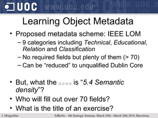Learning Object Metadata Proposed metadata scheme: IEEE LOM 9 categories including  Technical ,  Educational ,  Relation  and  Classification No required fields but plenty of them (> 70) Can be “reduced” to unqualified Dublin Core But, what the  □ □ □ □  is “ 5.4 Semantic density ”? Who will fill out over 70 fields? What is the title of an exercise? J. Minguillón   EdReNe – 4th Strategic Seminar, March 24th - March 26th 2010, Barcelona, Spain 