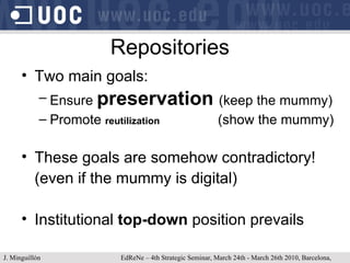 Repositories Two main goals: Ensure  preservation  (keep the mummy) Promote  reutilization   (show the mummy) These goals are somehow contradictory! (even if the mummy is digital) Institutional  top-down  position prevails J. Minguillón   EdReNe – 4th Strategic Seminar, March 24th - March 26th 2010, Barcelona, Spain 