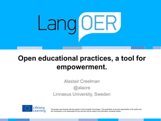 This project was financed with the support of the European Commission. This publication is the sole responsibility of the author and
the Commission is not responsible for any use that may be made of the information contained therein.
Open educational practices, a tool for
empowerment.
Alastair Creelman
@alacre
Linnaeus University, Sweden
 
