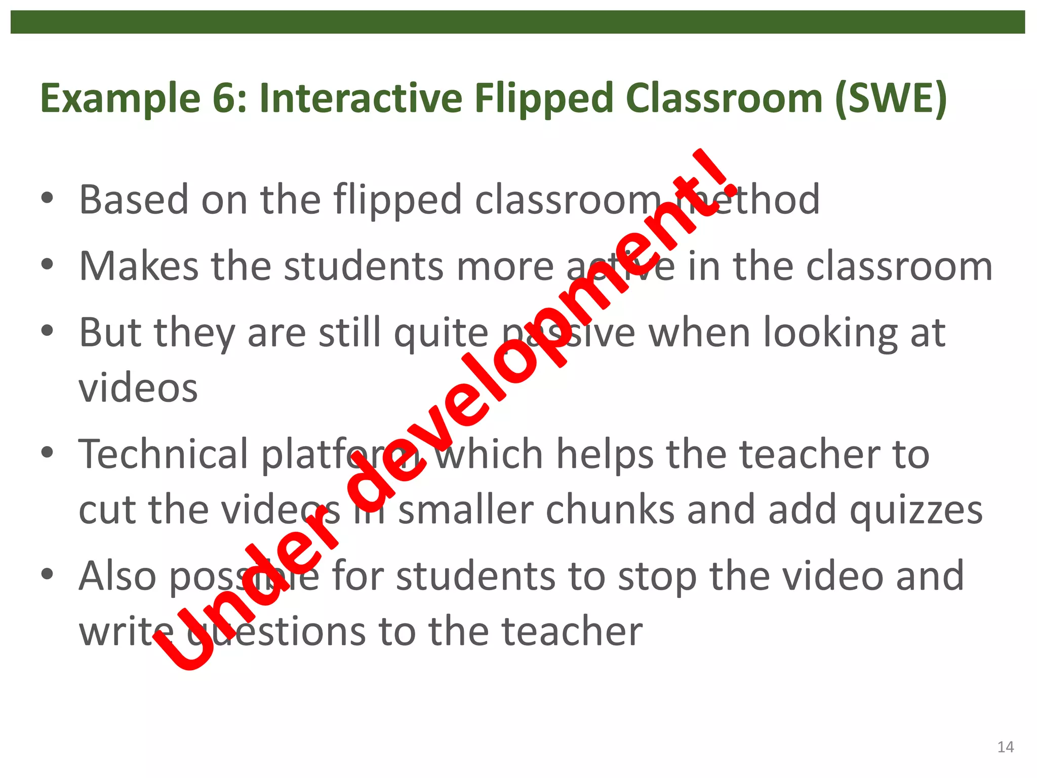 Example 6: Interactive Flipped Classroom (SWE)
• Based on the flipped classroom method
• Makes the students more active in the classroom
• But they are still quite passive when looking at
videos
• Technical platform which helps the teacher to
cut the videos in smaller chunks and add quizzes
• Also possible for students to stop the video and
write questions to the teacher
14
 