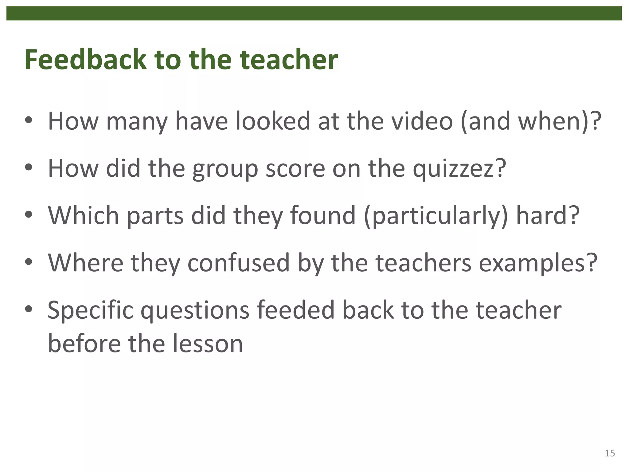 Feedback to the teacher
• How many have looked at the video (and when)?
• How did the group score on the quizzez?
• Which parts did they found (particularly) hard?
• Where they confused by the teachers examples?
• Specific questions feeded back to the teacher
before the lesson
15
 
