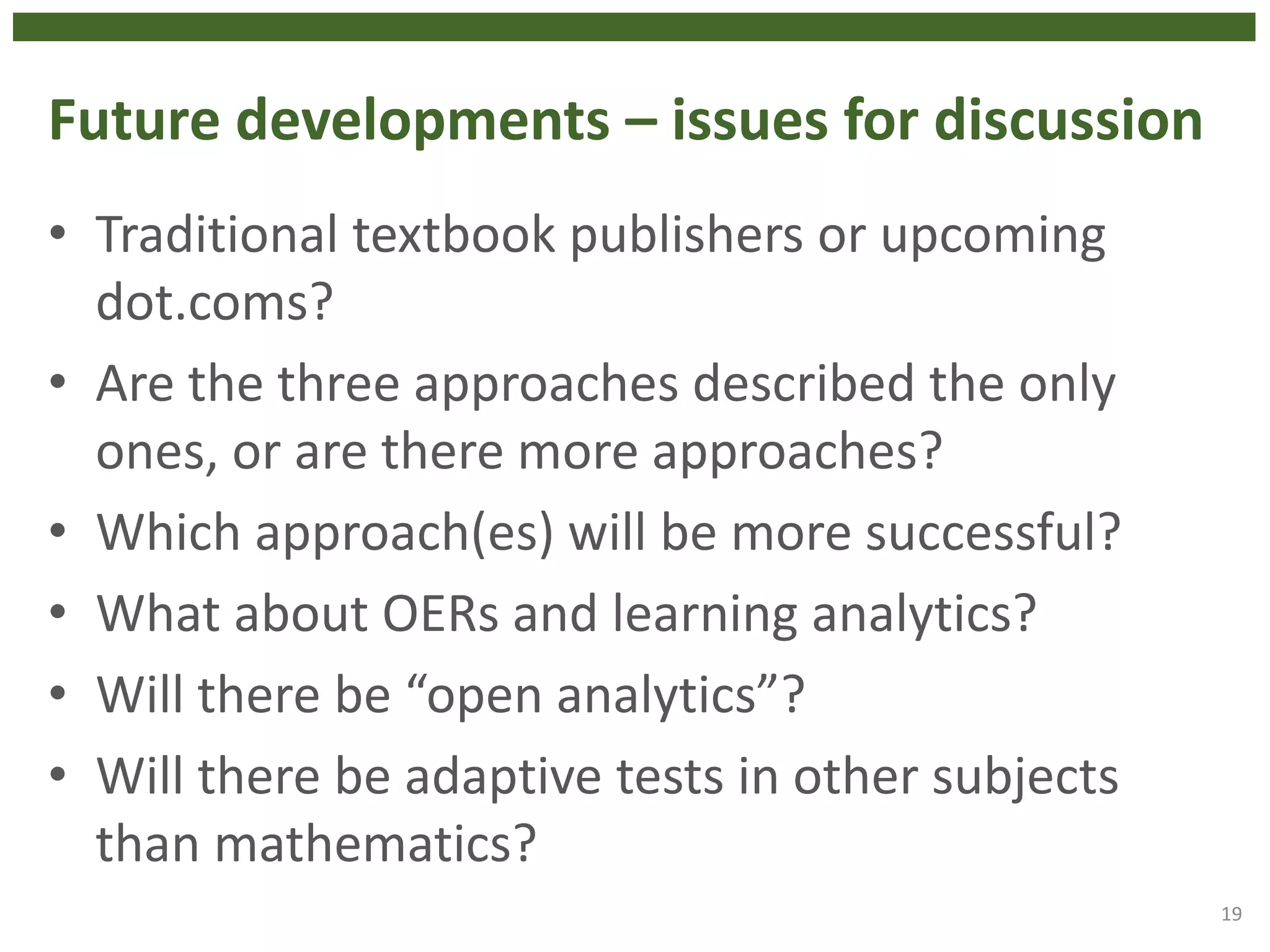 Future developments – issues for discussion
• Traditional textbook publishers or upcoming
dot.coms?
• Are the three approaches described the only
ones, or are there more approaches?
• Which approach(es) will be more successful?
• What about OERs and learning analytics?
• Will there be “open analytics”?
• Will there be adaptive tests in other subjects
than mathematics?
19
 