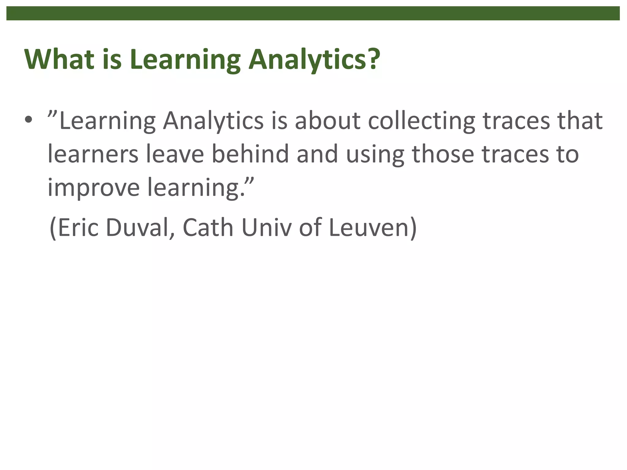 What is Learning Analytics?
• ”Learning Analytics is about collecting traces that
learners leave behind and using those traces to
improve learning.”
(Eric Duval, Cath Univ of Leuven)
 
