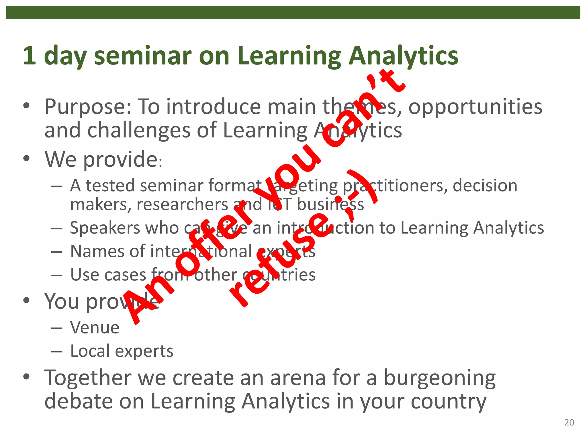 1 day seminar on Learning Analytics
• Purpose: To introduce main themes, opportunities
and challenges of Learning Analytics
• We provide:
– A tested seminar format targeting practitioners, decision
makers, researchers and ICT business
– Speakers who can give an introduction to Learning Analytics
– Names of international experts
– Use cases from other countries
• You provide
– Venue
– Local experts
• Together we create an arena for a burgeoning
debate on Learning Analytics in your country
20
 