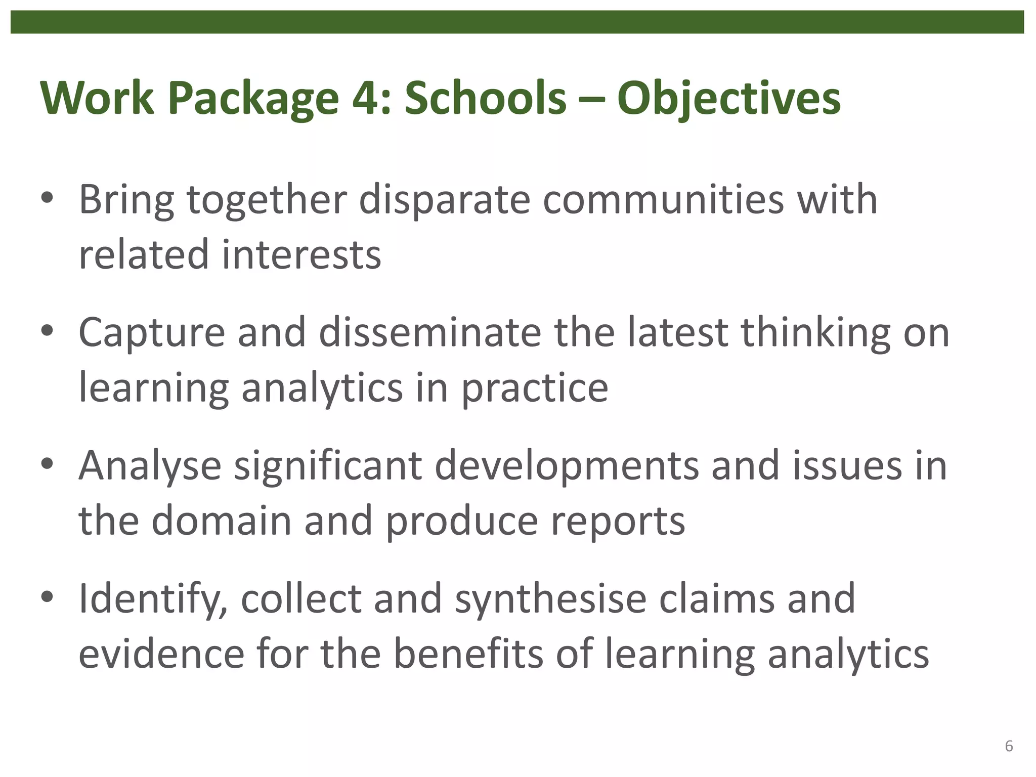 Work Package 4: Schools – Objectives
• Bring together disparate communities with
related interests
• Capture and disseminate the latest thinking on
learning analytics in practice
• Analyse significant developments and issues in
the domain and produce reports
• Identify, collect and synthesise claims and
evidence for the benefits of learning analytics
6
 