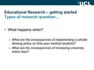 Educational Research – getting started
Types of research question…


• What happens when?

  – What are the consequences of implementing a whistle-
    blowing policy on final year medical students?
  – What are the consequences of increasing university
    tuition fees?
 