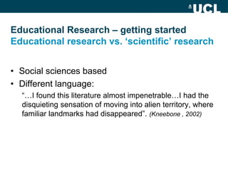 Educational Research – getting started
Educational research vs. ‘scientific’ research


• Social sciences based
• Different language:
  “…I found this literature almost impenetrable…I had the
  disquieting sensation of moving into alien territory, where
  familiar landmarks had disappeared”. (Kneebone , 2002)
 