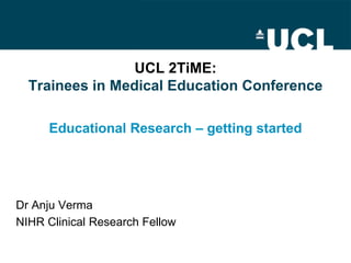 UCL 2TiME:
  Trainees in Medical Education Conference

     Educational Research – getting started




Dr Anju Verma
NIHR Clinical Research Fellow
 