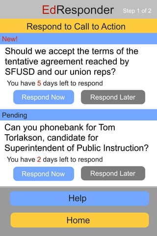 EdResponder              Step 1 of 2

        Respond to Call to Action
New!
Should we accept the terms of the
tentative agreement reached by
SFUSD and our union reps?
 You have 5 days left to respond

       Respond Now          Respond Later

Pending
Can you phonebank for Tom
Torlakson, candidate for
Superintendent of Public Instruction?
 You have 2 days left to respond

       Respond Now          Respond Later


                     Help

                     Home
 