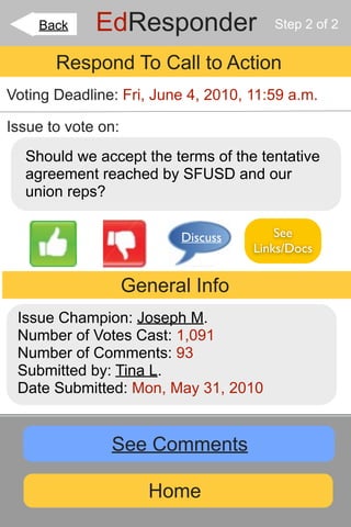 Back     EdResponder               Step 2 of 2


       Respond To Call to Action
Voting Deadline: Fri, June 4, 2010, 11:59 a.m.

Issue to vote on:
  Should we accept the terms of the tentative
  agreement reached by SFUSD and our
  union reps?

                          Discuss       See
                                    Links/Docs


                    General Info
 Issue Champion: Joseph M.
 Number of Votes Cast: 1,091
 Number of Comments: 93
 Submitted by: Tina L.
 Date Submitted: Mon, May 31, 2010


               See Comments

                       Home
 