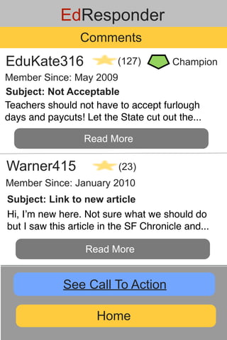 EdResponder
                 Comments
EduKate316                (127)         Champion
Member Since: May 2009
Subject: Not Acceptable
Teachers should not have to accept furlough
days and paycuts! Let the State cut out the...

                  Read More

Warner415                  (23)
Member Since: January 2010
Subject: Link to new article
Hi, Iʼm new here. Not sure what we should do
but I saw this article in the SF Chronicle and...

                   Read More


             See Call To Action

                     Home
 