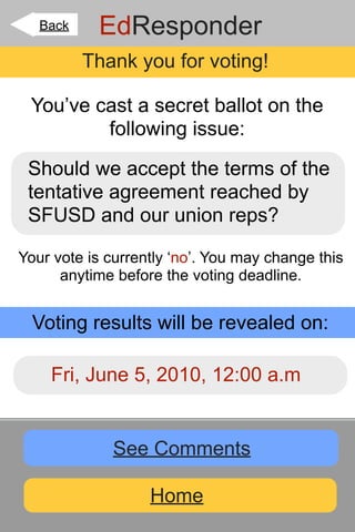 Back    EdResponder
          Thank you for voting!

 You’ve cast a secret ballot on the
         following issue:

 Should we accept the terms of the
 tentative agreement reached by
 SFUSD and our union reps?

Your vote is currently ‘no’. You may change this
      anytime before the voting deadline.


  Voting results will be revealed on:

    Fri, June 5, 2010, 12:00 a.m


             See Comments

                   Home
 
