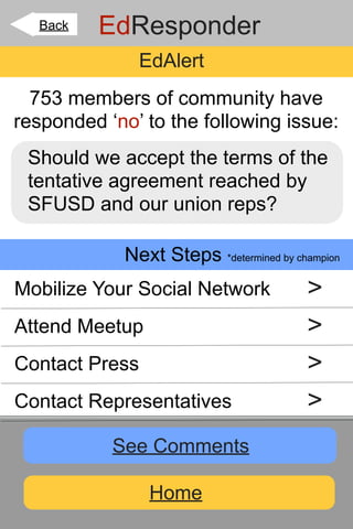 Back   EdResponder
              EdAlert
  753 members of community have
responded ‘no’ to the following issue:
 Should we accept the terms of the
 tentative agreement reached by
 SFUSD and our union reps?

            Next Steps *determined by champion
Mobilize Your Social Network            >
Attend Meetup                           >
Contact Press                           >
Contact Representatives                 >
           See Comments

                Home
 