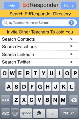 Help   EdResponder
 Search your email contact list.   Home

      Search EdResponder Directory
   by Teacher Name or School


  Invite Other Teachers To Join You
Search Contacts                       >
Search Facebook                       >
Search LinkedIn                       >
Search Twitter                        >

Q W E R T Y U I O P

  A S D F G H J K L

#+=     Z X C V B N M

ABC        space    @          .   return
 
