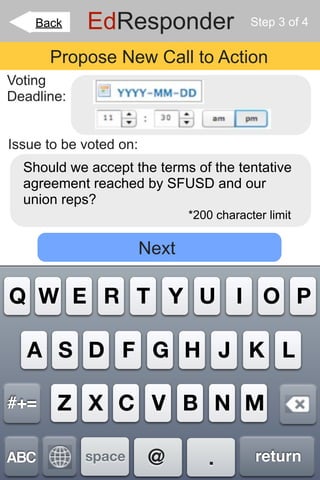 Back    EdResponder                    Step 3 of 4


      Propose New Call to Action
Voting
Deadline:


Issue to be voted on:
  Should we accept the terms of the tentative
  agreement reached by SFUSD and our
  union reps?
                               *200 character limit

                        Next

Q W E R T Y U I O P

   A S D F G H J K L

#+=    Z X C V B N M

ABC         space       @         .         return
 