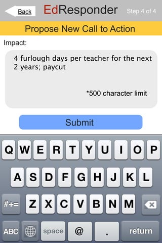Back   EdResponder                Step 4 of 4


      Propose New Call to Action
Impact:

   4 furlough days per teacher for the next
   2 years; paycut


                         *500 character limit



                   Submit


Q W E R T Y U I O P

   A S D F G H J K L

#+=       Z X C V B N M

ABC        space     @         .       return
 
