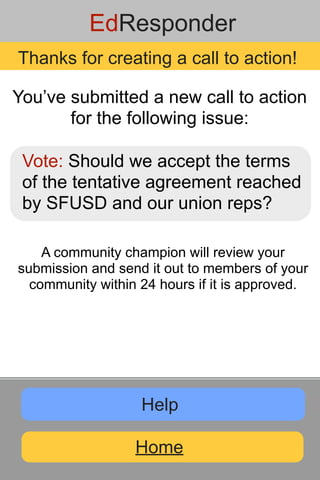 EdResponder
Thanks for creating a call to action!

You’ve submitted a new call to action
       for the following issue:

 Vote: Should we accept the terms
 of the tentative agreement reached
 by SFUSD and our union reps?

    A community champion will review your
submission and send it out to members of your
  community within 24 hours if it is approved.




                   Help

                  Home
 