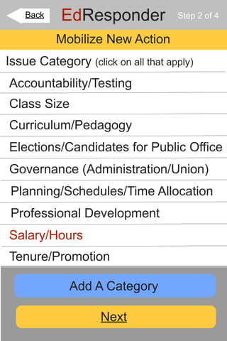 Back   EdResponder              Step 2 of 4

           Mobilize New Action
Issue Category (click on all that apply)
Accountability/Testing
Class Size
Curriculum/Pedagogy
Elections/Candidates for Public Office
Governance (Administration/Union)
 Planning/Schedules/Time Allocation
 Professional Development
Salary/Hours
Tenure/Promotion

             Add A Category

                    Next
 