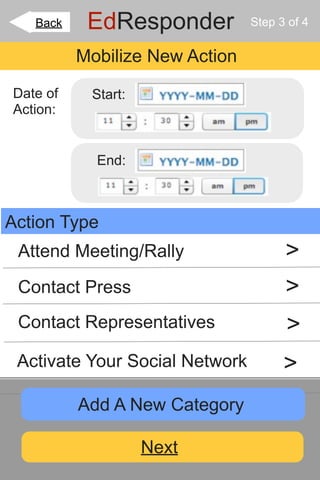 Back    EdResponder          Step 3 of 4


          Mobilize New Action

Date of    Start:
Action:


            End:



Action Type
 Attend Meeting/Rally                 >
 Contact Press                        >
 Contact Representatives              >
 Activate Your Social Network         >
          Add A New Category

                    Next
 