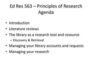 Ed Res 563 – Principles of Research
Agenda
• Introduction
• Literature reviews
• The library as a research tool and resource
– Discovery & Retrieval

• Managing your library accounts and requests
• Managing your research

 
