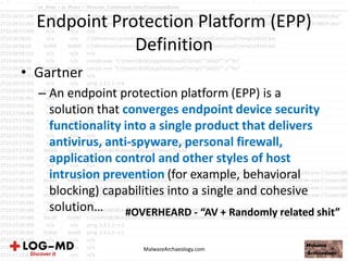 Endpoint Protection Platform (EPP)
Definition
• Gartner
– An endpoint protection platform (EPP) is a
solution that converges endpoint device security
functionality into a single product that delivers
antivirus, anti-spyware, personal firewall,
application control and other styles of host
intrusion prevention (for example, behavioral
blocking) capabilities into a single and cohesive
solution…
MalwareArchaeology.com
#OVERHEARD - “AV + Randomly related shit”
 