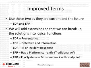 Improved Terms
• Use these two as they are current and the future
– EDR and EPP
• We will add extensions so that we can break up
the solutions into logical functions
– EDR – Preventative
– EDR – Detective and Information
– EDR – IR or Incident Response
– EPP – Has a Platform currently (Traditional AV)
– EPP – Eco Systems – Mixes network with endpoint
MalwareArchaeology.com
 