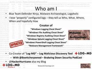 Who am I
• Blue Team Defender Ninja, Malware Archaeologist, Logoholic
• I love “properly” configured logs – they tell us Who, What, Where,
When and hopefully How
Creator of
“Windows Logging Cheat Sheet”
“Windows File Auditing Cheat Sheet”
“Windows Registry Auditing Cheat Sheet”
“Windows Splunk Logging Cheat Sheet”
“Windows PowerShell Logging Cheat Sheet”
“Malware Management Framework”
• Co-Creator of “Log-MD” – Log Malicious Discovery Tool
– With @Boettcherpwned – Brakeing Down Security PodCast
• @HackerHurricane also my Blog
MalwareArchaeology.com
 