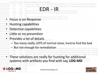 EDR - IR
• Focus is on Response
• Hunting capabilities
• Detective capabilities
• Little or no prevention
• Provides a lot of details
– Too many really, LOTS of normal noise, hard to find the bad
– But not enough for remediation
• These solutions are really for hunting for additional
systems with artifacts you find with say, LOG-MD
MalwareArchaeology.com
 