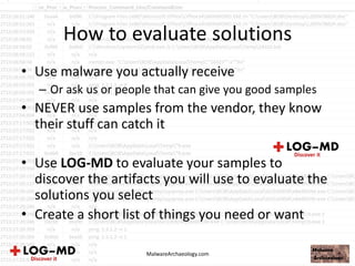 How to evaluate solutions
• Use malware you actually receive
– Or ask us or people that can give you good samples
• NEVER use samples from the vendor, they know
their stuff can catch it
• Use LOG-MD to evaluate your samples to
discover the artifacts you will use to evaluate the
solutions you select
• Create a short list of things you need or want
MalwareArchaeology.com
 