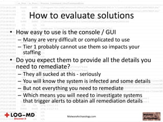 How to evaluate solutions
• How easy to use is the console / GUI
– Many are very difficult or complicated to use
– Tier 1 probably cannot use them so impacts your
staffing
• Do you expect them to provide all the details you
need to remediate?
– They all sucked at this - seriously
– You will know the system is infected and some details
– But not everything you need to remediate
– Which means you will need to investigate systems
that trigger alerts to obtain all remediation details
MalwareArchaeology.com
 